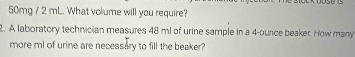 50mg / 2 mL. What volume will you require? 
2. A laboratory technician measures 48 ml of urine sample in a 4-ounce beaker. How many 
more ml of urine are necessary to fill the beaker?