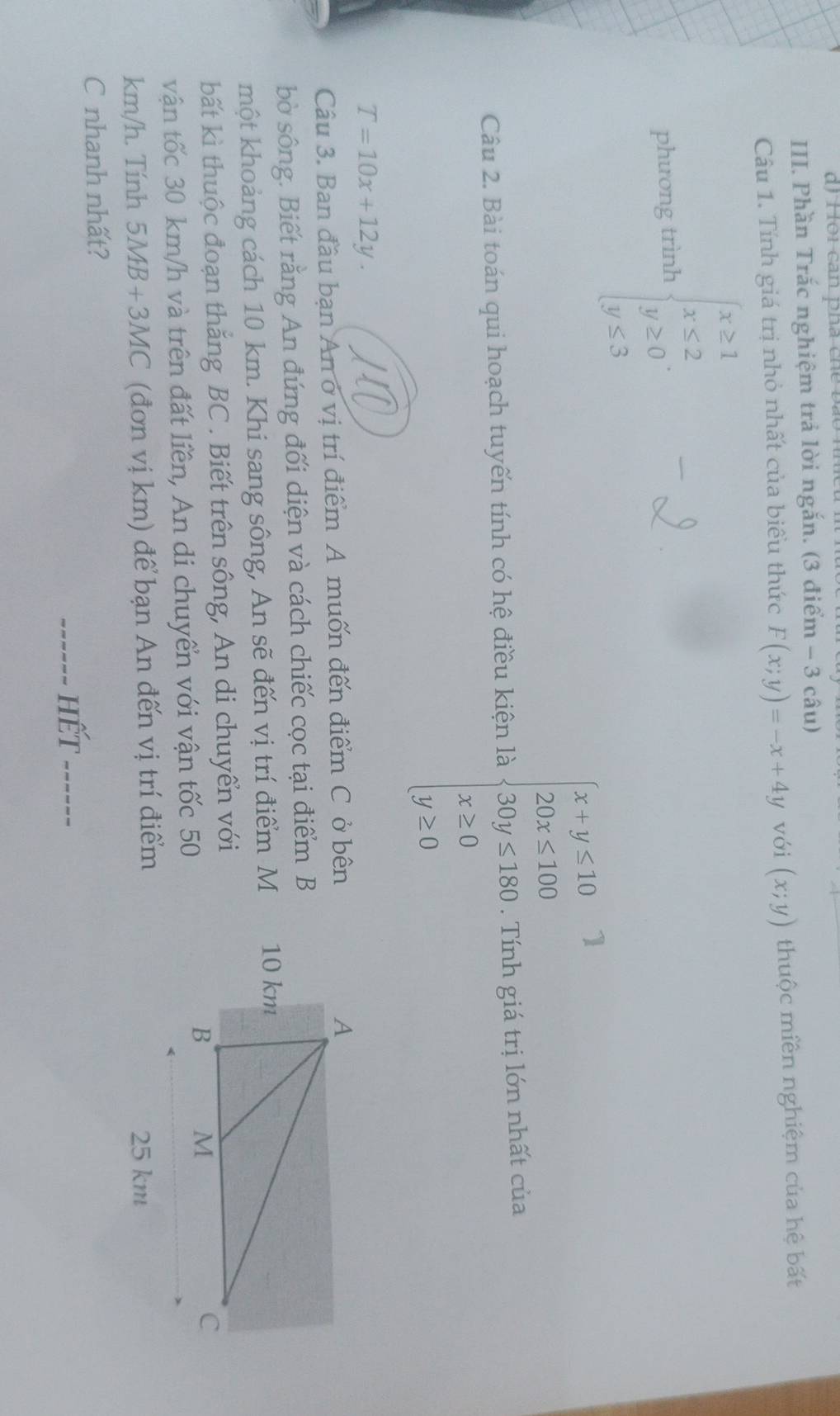 ôi can pha che bã 
III. Phần Trắc nghiệm trả lời ngắn. (3 điểm - 3 câu) 
Câu 1. Tính giá trị nhỏ nhất của biểu thức F(x;y)=-x+4y với (x;y) thuộc miền nghiệm của hệ bất 
phương trình beginarrayl x≥ 1 x≤ 2 y≥ 0 y≤ 3endarray.
1 
Câu 2. Bài toán qui hoạch tuyến tính có hệ điều kiện là beginarrayl x+y≤ 10 25x≤ 14020y≤ 180 x≥ 0 y≥ 0endarray.  . Tính giá trị lớn nhất của
T=10x+12y. 
Câu 3. Ban đầu bạn An ở vị trí điểm A muốn đến điểm C ở bên 
bò sông. Biết rằng An đứng đối diện và cách chiếc cọc tại điểm B 
một khoảng cách 10 km. Khi sang sông, An sẽ đến vị trí điểm M 
bất kì thuộc đoạn thắng BC. Biết trên sông, An di chuyển với 
vận tốc 30 km/h và trên đất liền, An di chuyển với vận tốc 50
km/h. Tính 5MB+3MC (đơn vị km) để bạn An đến vị trí điểm 25 km
C nhanh nhất? 
------ hết