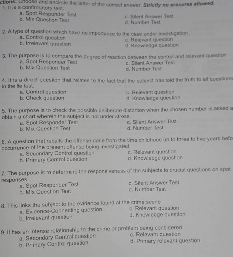 ctions: Choose and encircle the letter of the correct answer. Strictly no erasures allowed.
1. It is a confirmatory test.
a. Spot Responder Test
c. Silent Answer Test
b. Mix Question Test d. Number Test
2. A type of question which have no importance to the case under investigation.
a. Control question c. Relevant question
b. Irrelevant question d. Knowledge question
3. The purpose is to compare the degree of reaction between the control and relevant question
a. Spot Responder Test c. Silent Answer Test
b. Mix Question Test d. Number Test
4. It is a direct question that relates to the fact that the subject has told the truth to all questions
in the lie test.
a. Control question c. Relevant question
b. Check question d. Knowledge question
5. The purpose is to check the possible deliberate distortion when the chosen number is asked a
obtain a chart wherein the subject is not under stress.
a. Spot Responder Test c. Silent Answer Test
b. Mix Question Test d. Number Test
6. A question that recalls the offense done from the time childhood up to three to five years befo
occurrence of the present offense being investigated
a. Secondary Control question c. Relevant question
b. Primary Control question d. Knowledge question
7. The purpose is to determine the responsiveness of the subjects to crucial questions on spot
responses.
a. Spot Responder Test c. Silent Answer Test
b. Mix Question Test d. Number Test
8. This links the subject to the evidence found at the crime scene
a. Evidence-Connecting question c. Relevant question
b. Irrelevant question d. Knowledge question
9. It has an intense relationship to the crime or problem being considered.
a. Secondary Control question c. Relevant question
b. Primary Control question d. Primary relevant question