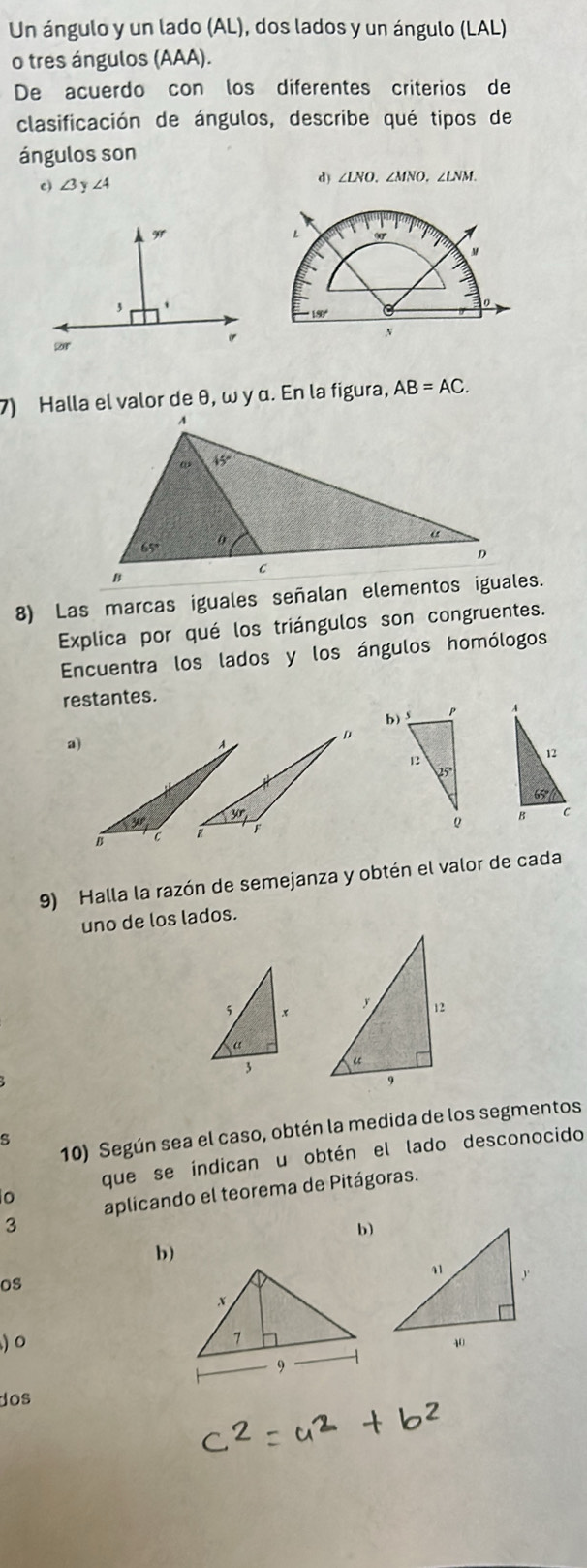 Un ángulo y un lado (AL), dos lados y un ángulo (LAL)
o tres ángulos (AAA).
De acuerdo con los diferentes criterios de
clasificación de ángulos, describe qué tipos de
ángulos son
c) ∠ 3y∠ 4 d) ∠ LNO,∠ MNO,∠ LNM.
7) Halla el valor de θ, ω y α. En la figura, AB=AC.
8) Las marcas iguales señalan elementos iguales.
Explica por qué los triángulos son congruentes.
Encuentra los lados y los ángulos homólogos
restantes.
 
a)
 
9) Halla la razón de semejanza y obtén el valor de cada
uno de los lados.
 
10) Según sea el caso, obtén la medida de los segmentos
s
que se índican u obtén el lado desconocido
o
aplicando el teorema de Pitágoras.
3
b)
b)
os
) 0 
dos