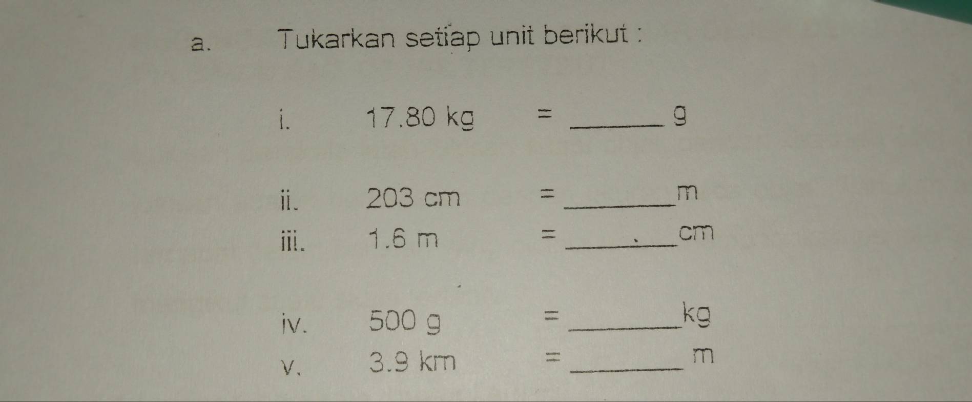 Tukarkan setiap unit berikut : 
i. 
_ 17.80kg=
g 
ⅱ. 3 cm = _ m
O∩ 
ⅲ. 1.6 m = _ cm
iv. 500 g
_=
kg
V、 
3. 9 km = _ m