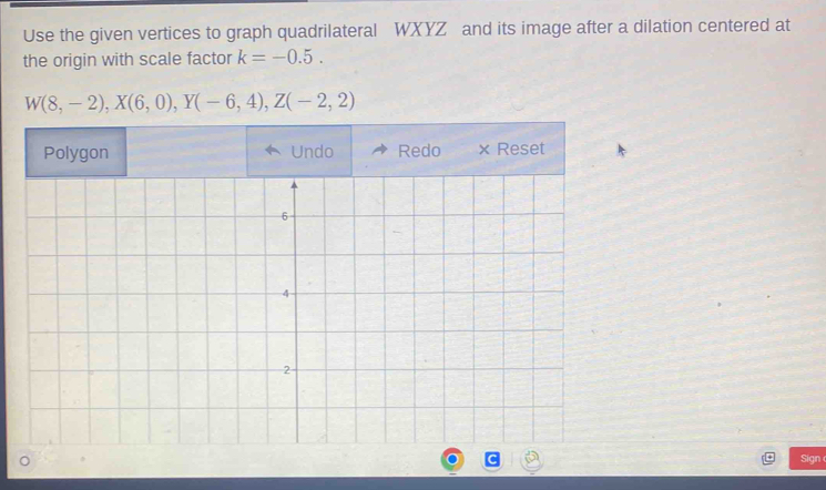 Use the given vertices to graph quadrilateral WXYZ and its image after a dilation centered at 
the origin with scale factor k=-0.5.
W(8,-2), X(6,0), Y(-6,4), Z(-2,2)
Sign