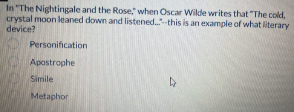 In "The Nightingale and the Rose," when Oscar Wilde writes that “The cold,
crystal moon leaned down and listened..."--this is an example of what literary
device?
Personifcation
Apostrophe
Simile
Metaphor