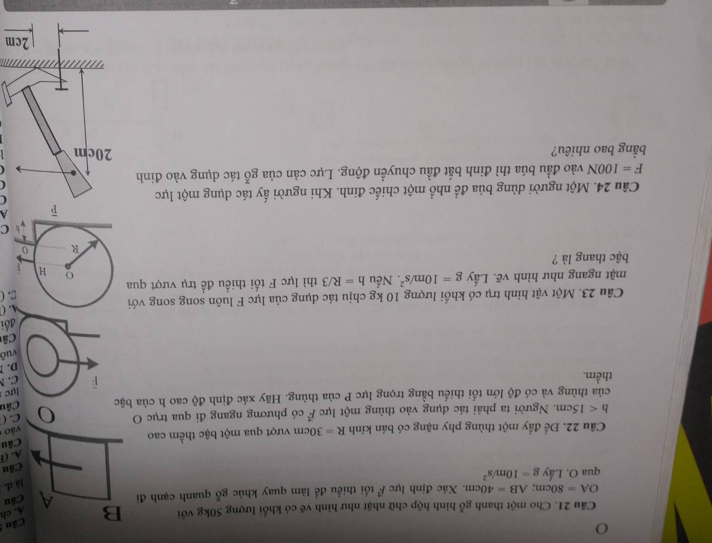 Cho một thanh gỗ hình hộp chữ nhật như hình vẽ có khối lượng 50kg với B
Câu 
A. ch
OA=80cm; AB=40cm. Xác định lực vector F tối thiểu đế làm quay khúc gỗ quanh cạnh đi A Câu
]à d.
qua O. Lấy g=10m/s^2
Câu
A. (F
Cầu 22. Để đầy một thùng phy nặng có bán kính R=30cm vượt qua một bậc thềm cao Câu
vào
h<15cm</tex> . Người ta phải tác dụng vào thùng một lực vector F có phương ngang đi qua trục O
C. (
của thùng và có độ lớn tối thiếu bằng trọng lực P của thùng. Hãy xác định độ cao h của bậc Câu
lực
thềm.
C. 
D. 1
vuô
Câ
đối
Câu 23. Một vật hình trụ có khối lượng 10 kg chịu tác dụng của lực F luôn song song với
M. (
C. (
mặt ngang như hình vẽ. Lấy g=10m/s^2. Nếu h=R/3 thì lực F tối thiều đề trụ vượt qua
o H
bậc thang là ?
R 0
h C
A
Câu 24. Một người dùng búa để nhổ một chiếc đinh. Khi người ấy tác dụng một lực
F=100N vào đầu búa thì đinh bắt đầu chuyển động. Lực cản của gỗ tác dụng vào đinh
(
bằng bao nhiêu?
m