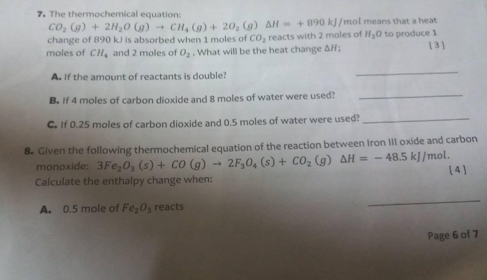 The thermochemical equation:
CO_2(g)+2H_2O(g)to CH_4(g)+2O_2(g) △ H=+890kJ/mol l means that a heat 
change of 890 kJ is absorbed when 1 moles of CO_2 reacts with 2 moles of H_2O to produce 1
moles of CH_4 and 2 moles of O_2. What will be the heat change △ H; 
[ 3 ] 
A. If the amount of reactants is double? 
_ 
B. If 4 moles of carbon dioxide and 8 moles of water were used?_ 
C. If 0.25 moles of carbon dioxide and 0.5 moles of water were used?_ 
8. Given the following thermochemical equation of the reaction between Iron III oxide and carbon 
monoxide: 3Fe_2O_3(s)+CO(g)to 2F_3O_4(s)+CO_2(g)△ H=-48.5kJ/mol. [4] 
Calculate the enthalpy change when: 
A. 0.5 mole of Fe_2O_3 reacts 
Page 6 of 7