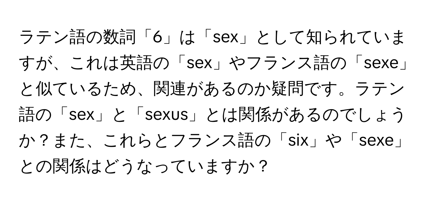 ラテン語の数詞「6」は「sex」として知られていますが、これは英語の「sex」やフランス語の「sexe」と似ているため、関連があるのか疑問です。ラテン語の「sex」と「sexus」とは関係があるのでしょうか？また、これらとフランス語の「six」や「sexe」との関係はどうなっていますか？