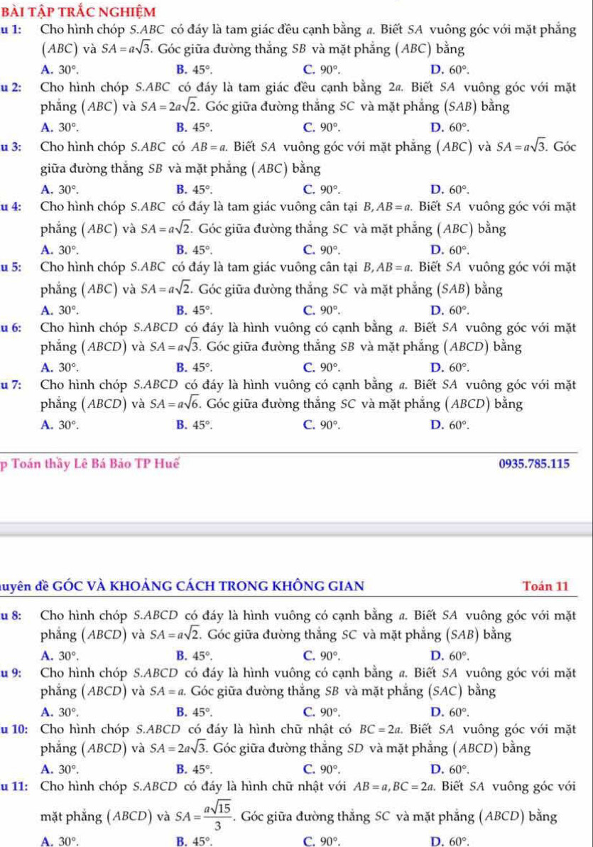 bài tập trắc nghiệm
u 1: Cho hình chóp S.ABC có đáy là tam giác đều cạnh bằng a. Biết SA vuông góc với mặt phẳng
(ABC) và SA=asqrt(3). Góc giữa đường thắng SB và mặt phẳng (ABC) bằng
A. 30°. B. 45°. C. 90°. D. 60°.
u 2: Cho hình chóp S.ABC có đáy là tam giác đều cạnh bằng 2a. Biết SA vuông góc với mặt
phẳng (ABC) và SA=2asqrt(2) :. Góc giữa đường thắng SC và mặt phẳng (SAB) bằng
A. 30°. B. 45°. C. 90°. D. 60°.
u 3: Cho hình chóp S.ABC có AB=a 1. Biết SA vuông góc với mặt phẳng (ABC) và SA=asqrt(3) Góc
giữa đường thắng SB và mặt phắng (ABC) bằng
A. 30°. B. 45°. C. 90°. D. 60°.
u 4: Cho hình chóp S.ABC có đáy là tam giác vuông cân tại B,AB=a. Biết SA vuông góc với mặt
phẳng (ABC) và SA=asqrt(2). Góc giữa đường thắng SC và mặt phẳng (ABC) bằng
A. 30°. B. 45°. C. 90°. D. 60°.
u 5: Cho hình chóp S.ABC có đáy là tam giác vuông cân tại B,AB=a.  Biết SA vuông góc với mặt
phẳng (ABC) và SA=asqrt(2) T Góc giữa đường thắng SC và mặt phẳng (SAB) bằng
A. 30°. B. 45°. C. 90°. D. 60°.
u 6: Cho hình chóp S.ABCD có đáy là hình vuông có cạnh bằng a. Biết SA vuông góc với mặt
phẳng (ABCD) và SA=asqrt(3) 5. Góc giữa đường thắng SB và mặt phẳng (ABCD) bằng
A. 30°. B. 45°. C. 90°. D. 60°.
u 7: Cho hình chóp S.ABCD có đáy là hình vuông có cạnh bằng a. Biết SA vuông góc với mặt
phẳng (ABCD) và SA=asqrt(6) C. Góc giữa đường thắng SC và mặt phẳng (ABCD) bằng
A. 30°. B. 45°. C. 90°. D. 60°.
p Toán thầy Lê Bá Bảo TP Huế 0935.785.115
đuyên đề GÓC VÀ KHOẢNG CÁCH TRONG KHÔNG GIAN Toán 11
u 8: Cho hình chóp S.ABCD có đáy là hình vuông có cạnh bằng a. Biết SA vuông góc với mặt
phẳng (ABCD) và SA=asqrt(2).. Góc giữa đường thắng SC và mặt phẳng (SAB) bằng
A. 30°. B. 45°. C. 90°. D. 60°.
u 9: Cho hình chóp S.ABCD có đáy là hình vuông có cạnh bằng a. Biết SA vuông góc với mặt
phẳng (ABCD) và SA=a. Góc giữa đường thắng SB và mặt phắng (SAC) bằng
A. 30°. B. 45°. C. 90°. D. 60°.
u 10: Cho hình chóp S.ABCD có đáy là hình chữ nhật có BC=2a Biết SA vuông góc với mặt
phẳng (ABCD) và SA=2asqrt(3) 1. Góc giữa đường thắng SD và mặt phẳng (ABCD) bằng
A. 30°. B. 45°. C. 90°. D. 60°.
u 11: Cho hình chóp S.ABCD có đáy là hình chữ nhật với AB=a,BC=2a Biết SA vuông góc với
mặt phẳng (ABCD) và SA= asqrt(15)/3  - . Góc giữa đường thắng SC và mặt phẳng (ABCD) bằng
A. 30°. B. 45° C. 90°. D. 60°.