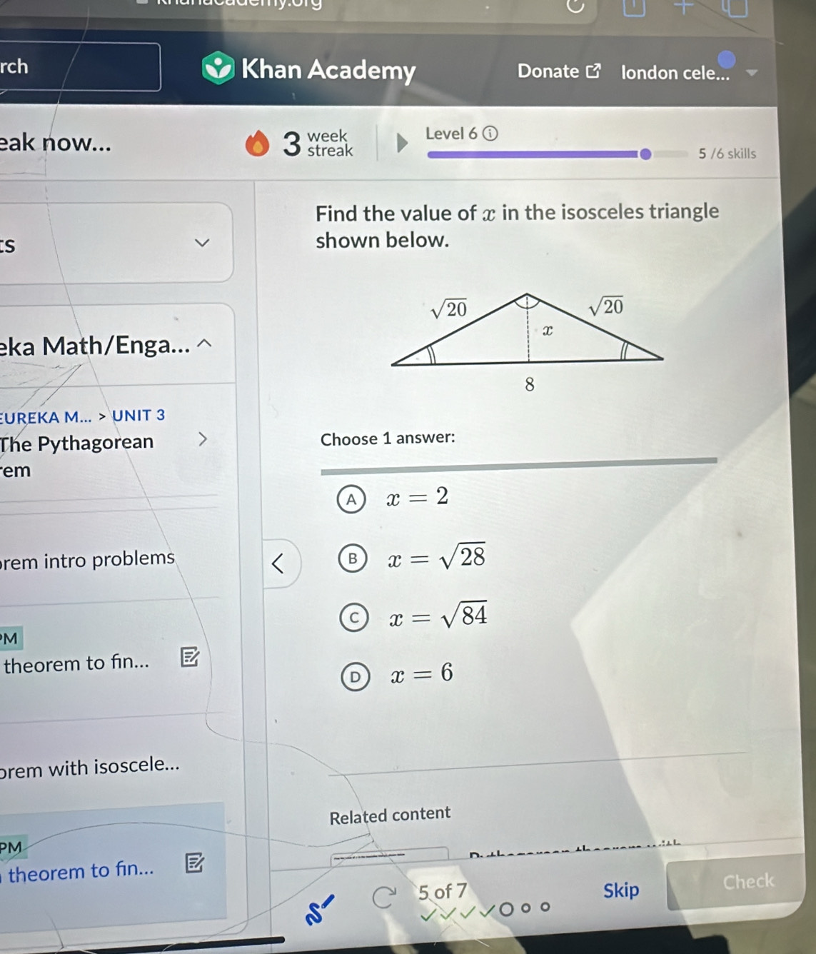 a
rch Khan Academy Donate london cele...
eak now... 3 streak week
Level 6 ⓘ
5 /6 skills
Find the value of x in the isosceles triangle
s
shown below.
eka Math/Enga...
UREKA M... > UNIT 3
The Pythagorean Choose 1 answer:
em
A x=2
rem intro problems B x=sqrt(28)
C x=sqrt(84)
M
theorem to fin...
D x=6
brem with isoscele...
Related content
PM
theorem to fin...
5 of 7 Skip Check