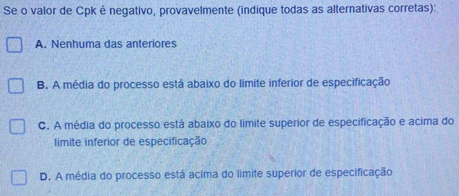 Se o valor de Cpkénegativo, provavelmente (indique todas as alternativas corretas):
A. Nenhuma das anteriores
B. A média do processo está abaixo do limite inferior de especificação
C. A média do processo está abaixo do limite superior de especificação e acima do
limite inferior de especificação
D. A média do processo está acima do limite superior de especificação