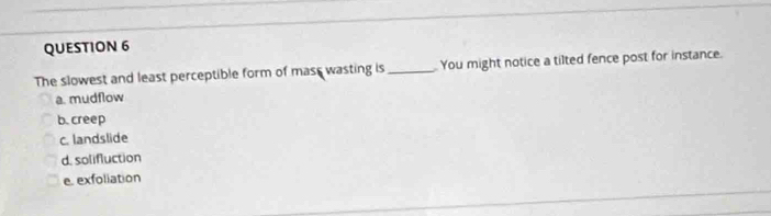 The slowest and least perceptible form of mast wasting is_ You might notice a tilted fence post for instance.
a. mudflow
b. creep
c. landslide
d. solifluction
e. exfoliation