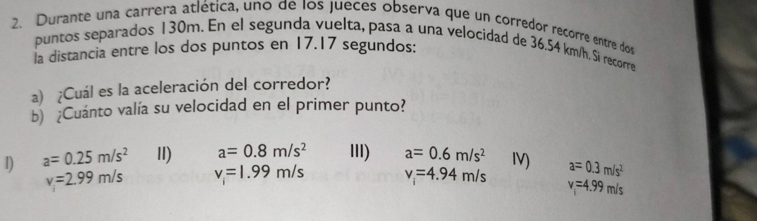 Durante una carrera atlética, uno de los jueces observa que un corredor recorre entre dos 
puntos separados 130m. En el segunda vuelta, pasa a una velocidad de 36.54 km/h. Si recorre 
la distancia entre los dos puntos en 17.17 segundos: 
a) ¿Cuál es la aceleración del corredor? 
b) ¿Cuánto valía su velocidad en el primer punto?
a=0.8m/s^2 II) a=0.6m/s^2
1) a=0.25m/s^2 II) IV)
v_i=2.99m/s
v_i=1.99m/s
v_i=4.94m/s
a=0.3m/s^2
v=4.99m/s