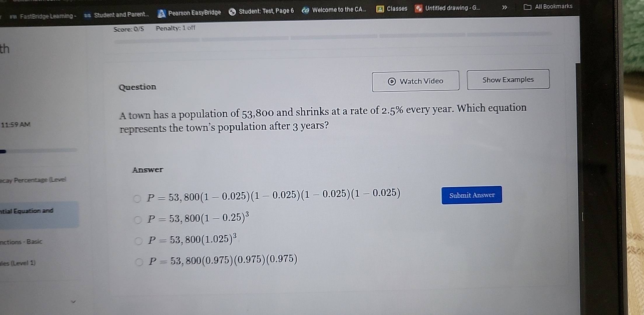 FastBridge Leaming - s's Student and Parent... Pearson EasyBridge Student: Test, Page 6 co Welcome to the CA... Classes Untitled drawing - G...
All Bookmarks
Score: 0/5 Penalty: 1 off
th
Watch Video Show Examples
Question
A town has a population of 53,800 and shrinks at a rate of 2.5% every year. Which equation
11:59 AM
represents the town’s population after 3 years?
Answer
ecay Percentage (Level
P=53,800(1-0.025)(1-0.025)(1-0.025)(1-0.025) Submit Answer
ntial Equation and
P=53,800(1-0.25)^3
nctions - Basic
P=53,800(1.025)^3

les (Level 1)
P=53,800(0.975)(0.975)(0.975)