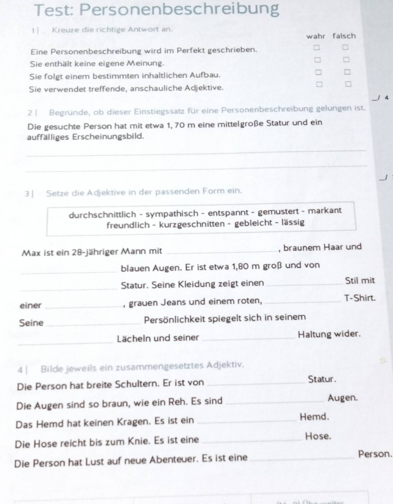 Test: Personenbeschreibung
1 | Kreuze die richtige Antwort an.
wahr falsch
Eine Personenbeschreibung wird im Perfekt geschrieben.
Sie enthält keine eigene Meinung.
Sie folgt einem bestimmten inhaltlichen Aufbau.
Sie verwendet treffende, anschauliche Adjektive.
| A
2 | Begründe, ob dieser Einstiegssatz für eine Personenbeschreibung gelungen ist.
Die gesuchte Person hat mit etwa 1, 70 m eine mittelgroße Statur und ein
auffälliges Erscheinungsbild.
_
_
3 | Setze die Adjektive in der passenden Form ein.
durchschnittlich - sympathisch - entspannt - gemustert - markant
freundlich - kurzgeschnitten - gebleicht - lässig
Max ist ein 28 -jähriger Mann mit _, braunem Haar und
_
blauen Augen. Er ist etwa 1,80 m groß und von
_Statur. Seine Kleidung zeigt einen_
Stil mit
einer_ , grauen Jeans und einem roten,_
T-Shirt.
Seine _Persönlichkeit spiegelt sich in seinem
_
Lächeln und seiner _Haltung wider.
4 | Bilde jeweils ein zusammengesetztes Adjektiv.
Die Person hat breite Schultern. Er ist von_
Statur.
Die Augen sind so braun, wie ein Reh. Es sind_
Augen.
Das Hemd hat keinen Kragen. Es ist ein_
Hemd.
Die Hose reicht bis zum Knie. Es ist eine_
Hose.
Die Person hat Lust auf neue Abenteuer. Es ist eine_
Person.