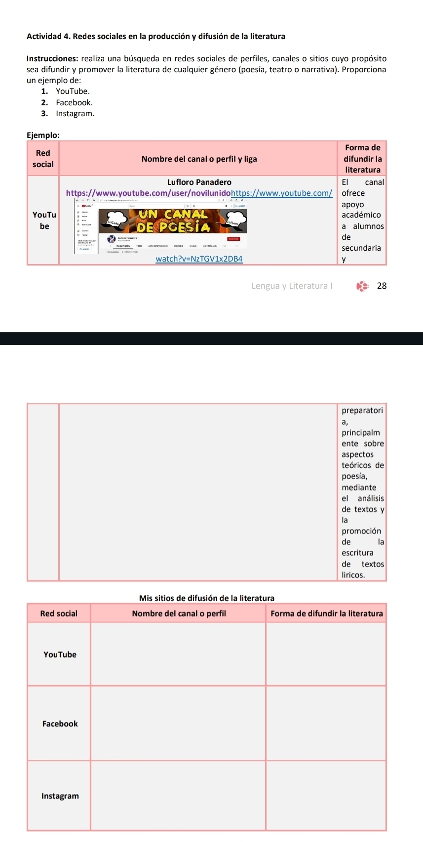 Actividad 4. Redes sociales en la producción y difusión de la literatura 
Instrucciones: realiza una búsqueda en redes sociales de perfiles, canales o sitios cuyo propósito 
sea difundir y promover la literatura de cualquier género (poesía, teatro o narrativa). Proporciona 
un ejemplo de: 
1. YouTube. 
2. Facebook. 
3. Instagram. 
Lengua y Literatura I 28 
preparatori 
a, 
principalm 
ente sobre 
aspectos 
teóricos de 
poesía, 
mediante 
el análisis 
de textos y 
la 
promoción 
de la 
escritura 
de textos 
liricos.