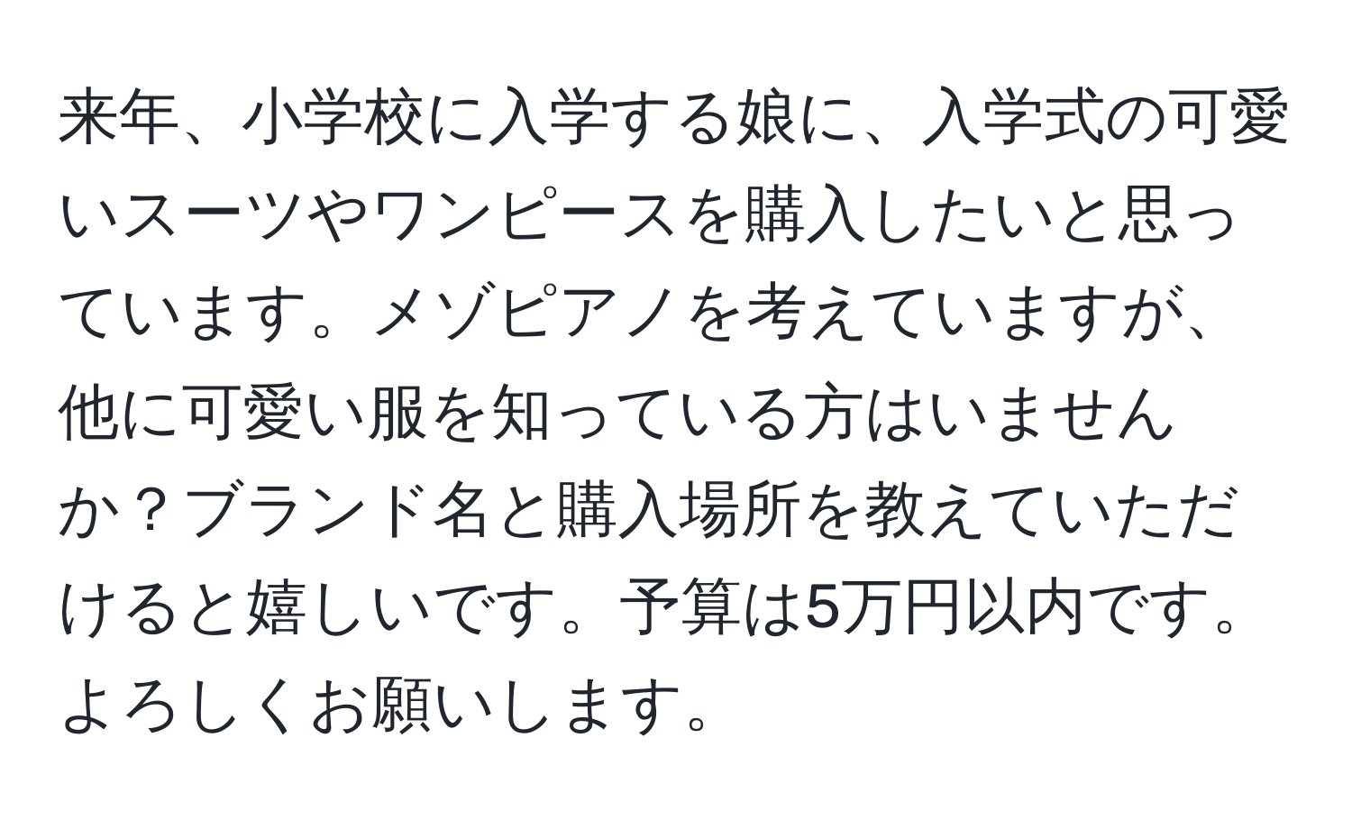 来年、小学校に入学する娘に、入学式の可愛いスーツやワンピースを購入したいと思っています。メゾピアノを考えていますが、他に可愛い服を知っている方はいませんか？ブランド名と購入場所を教えていただけると嬉しいです。予算は5万円以内です。よろしくお願いします。