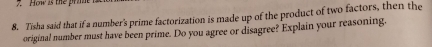 How is the pra 
8. Tisha said that if a number's prime factorization is made up of the product of two factors, then the 
original number must have been prime. Do you agree or disagree? Explain your reasoning.