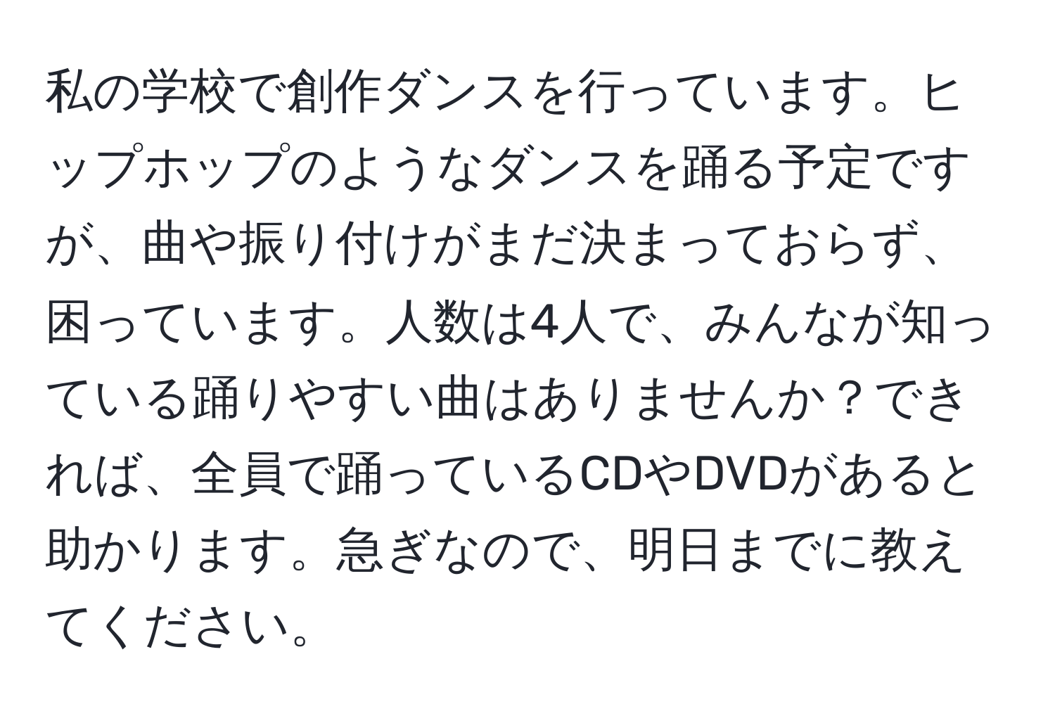 私の学校で創作ダンスを行っています。ヒップホップのようなダンスを踊る予定ですが、曲や振り付けがまだ決まっておらず、困っています。人数は4人で、みんなが知っている踊りやすい曲はありませんか？できれば、全員で踊っているCDやDVDがあると助かります。急ぎなので、明日までに教えてください。