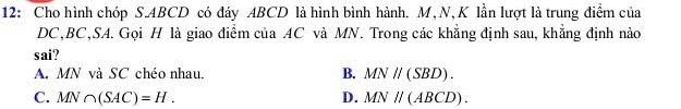 12: Cho hình chóp S. ABCD có đáy ABCD là hình bình hành. M, N, K lần lượt là trung điểm của
DC, BC,SA. Gọi H là giao điểm của AC và MN. Trong các khẳng định sau, khẳng định nào
sai?
A. MN và SC chéo nhau. B. MNparallel (SBD).
C. MN∩ (SAC)=H. D. MNparallel (ABCD).