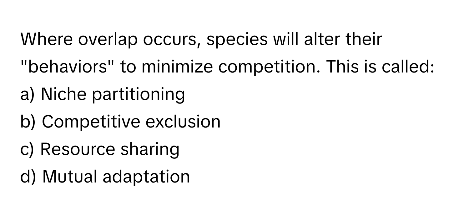 Where overlap occurs, species will alter their "behaviors" to minimize competition. This is called:

a) Niche partitioning 
b) Competitive exclusion 
c) Resource sharing 
d) Mutual adaptation