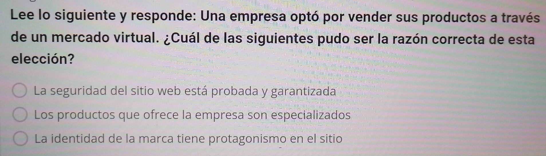 Lee lo siguiente y responde: Una empresa optó por vender sus productos a través
de un mercado virtual. ¿Cuál de las siguientes pudo ser la razón correcta de esta
elección?
La seguridad del sitio web está probada y garantizada
Los productos que ofrece la empresa son especializados
La identidad de la marca tiene protagonismo en el sitio