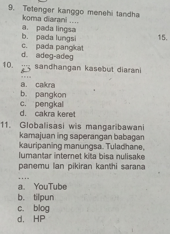 Tetenger kanggo menehi tandha
koma diarani ....
a. pada lingsa
b. pada lungsi 15.
c. pada pangkat
d. adeg-adeg
10. : sandhangan kasebut diarani
&
..
a. cakra
b. pangkon
c. pengkal
d. cakra keret
11. Globalisasi wis mangaribawani
kamajuan ing saperangan babagan
kauripaning manungsa. Tuladhane,
lumantar internet kita bisa nulisake
panemu lan pikiran kanthi sarana
.._
a. YouTube
b. tilpun
c. blog
d、 HP