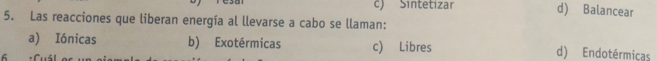 Sintetizar
d) Balancear
5. Las reacciones que liberan energía al llevarse a cabo se llaman:
c) Libres
a) Iónicas b) Exotérmicas d) Endotérmicas
6