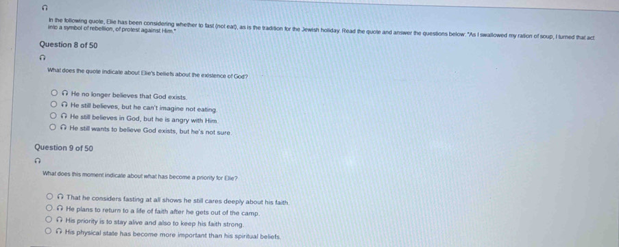 In the following quote, Elie has been considering whether to fast (not eat), as is the tradition for the Jewish holiday. Read the quote and answer the questions below: "As I swallowed my ration of soup, I turned that act
into a symbol of rebellion, of protest against Him."
Question 8 of 50
n
What does the quote indicate about Elie's beliefs about the existence of God?
∩ He no longer believes that God exists.
n He still believes, but he can't imagine not eating
He still believes in God, but he is angry with Him.
He still wants to believe God exists, but he's not sure
Question 9 of 50
n
What does this moment indicate about what has become a priority for Elie?
∩ That he considers fasting at all shows he still cares deeply about his faith.
He plans to return to a life of faith after he gets out of the camp.
His priority is to stay alive and also to keep his faith strong.
His physical state has become more important than his spiritual beliefs