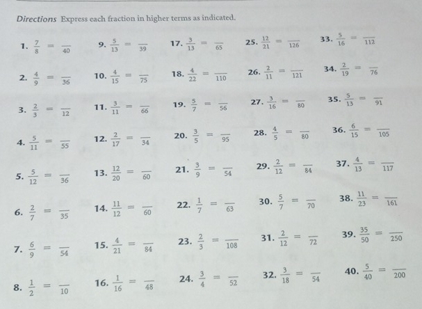 Directions Express each fraction in higher terms as indicated.
1.  7/8 =frac 40 9.  5/13 =frac 39 17.  3/13 =frac 65 25.  12/21 =frac 126 33.  5/16 =frac 112
2.  4/9 =frac 36 10.  4/15 =frac 75 18.  4/22 =frac 110 26.  2/11 =frac 121 34.  2/19 =frac 76
3.  2/3 =frac 12 11.  3/11 =frac 66 19.  5/7 =frac 56 27.  3/16 =frac 80 35.  5/13 =frac 91
4.  5/11 =frac 55 12.  2/17 =frac 34 20.  3/5 =frac 95 28.  4/5 =frac 80 36.  6/15 =frac 105
5.  5/12 =frac 36 13.  12/20 =frac 60 21.  3/9 =frac 54 29.  2/12 =frac 84 37.  4/13 =frac 117
6.  2/7 =frac 35 14.  11/12 =frac 60 22.  1/7 =frac 63 30.  5/7 =frac 70 38.  11/23 =frac 161
7.  6/9 =frac 54 15.  4/21 =frac 84 23.  2/3 =frac 108 31.  2/12 =frac 72 39.  35/50 =frac 250
8.  1/2 =frac 10 16.  1/16 =frac 48 24.  3/4 =frac 52 32.  3/18 =frac 54 40.  5/40 =frac 200