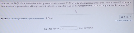 Suppose that 10 % of the time Tucker makes guacamole twice a month, 25 % of the time he makes guacamole once a month, and 65 % of the time 
he doesn't make guacamole at all in a given month. What is the expected value for the number of times Tucker makes guacamole during a month? 
Answ eriow to enner your anower Jopens in new window 2 Poirits Kerpad 
Kerboard Shoreuts 
Expected Value= □ t mes per mont