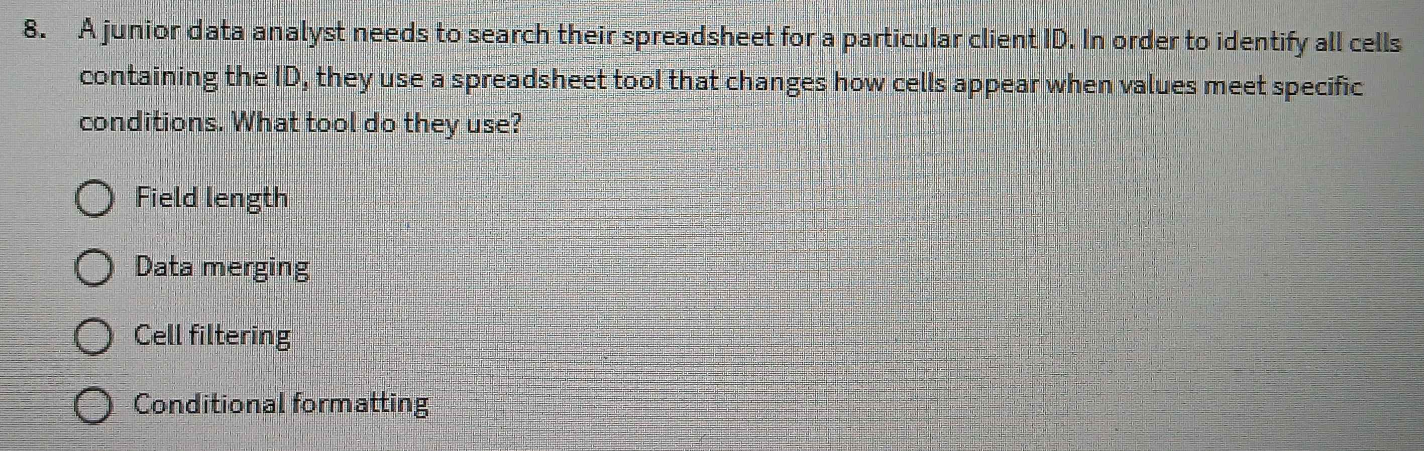 A junior data analyst needs to search their spreadsheet for a particular client ID. In order to identify all cells
containing the ID, they use a spreadsheet tool that changes how cells appear when values meet specific
conditions. What tool do they use?
Field length
Data merging
Cell filtering
Conditional formatting