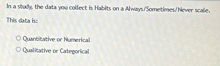 In a study, the data you collect is Habits on a Always/Sometimes/Never scale.
This data is:
Quantitative or Numerical
Qualitative or Categorical