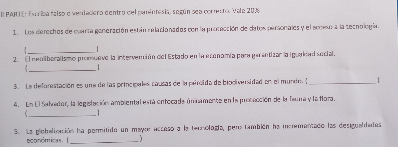 II PARTE: Escriba falso o verdadero dentro del paréntesis, según sea correcto. Vale 20%
1. Los derechos de cuarta generación están relacionados con la protección de datos personales y el acceso a la tecnología. 
_ 
) 
2. El neoliberalismo promueve la intervención del Estado en la economía para garantizar la igualdad social. 
_ 
) 
3. La deforestación es una de las principales causas de la pérdida de biodiversidad en el mundo. ( _) 
4. En El Salvador, la legislación ambiental está enfocada únicamente en la protección de la fauna y la flora. 
_ 
) 
5. La globalización ha permitido un mayor acceso a la tecnología, pero también ha incrementado las desigualdades 
económicas. (_ )