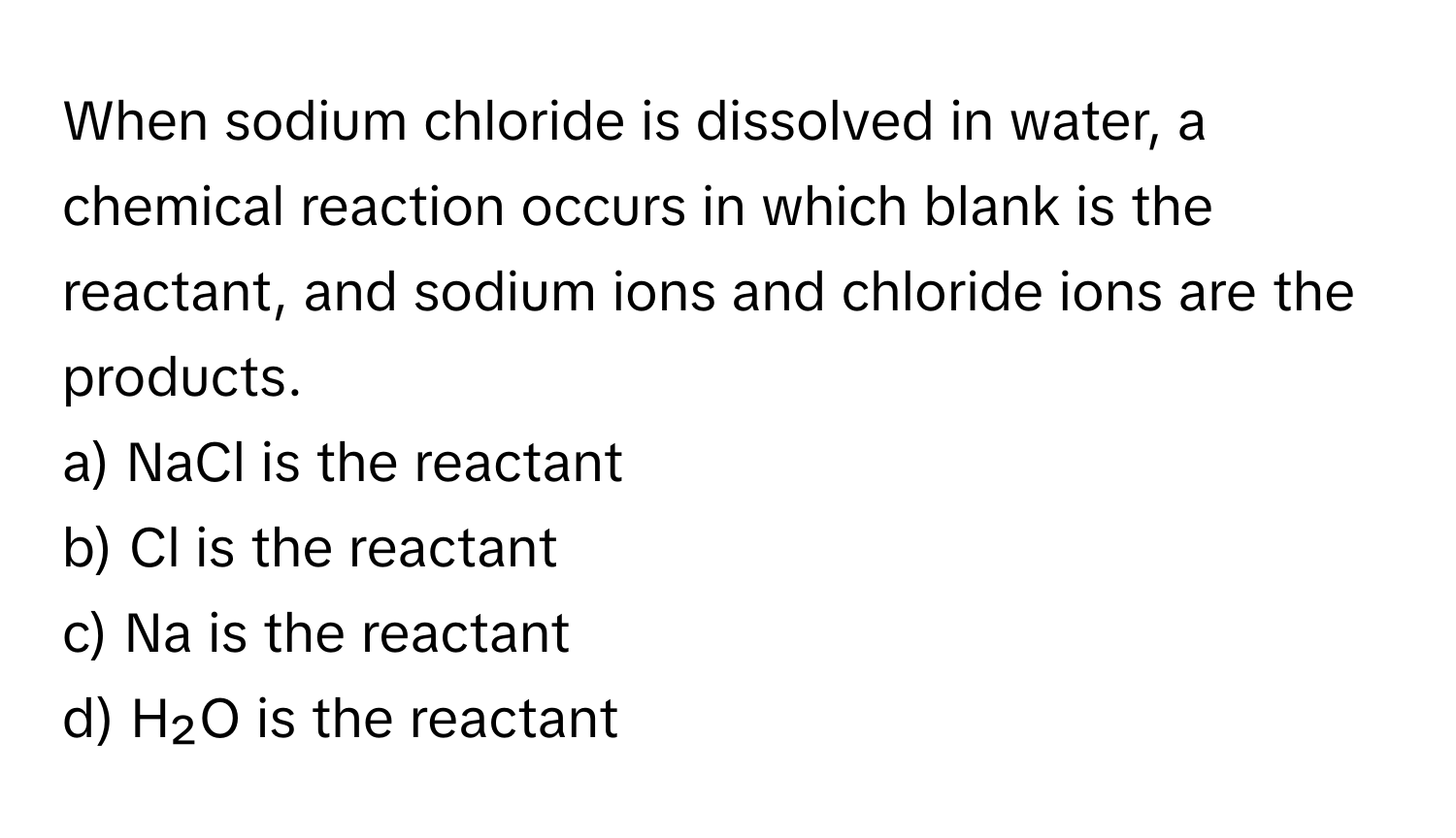 When sodium chloride is dissolved in water, a chemical reaction occurs in which blank is the reactant, and sodium ions and chloride ions are the products. 

a) NaCl is the reactant 
b) Cl is the reactant 
c) Na is the reactant 
d) H₂O is the reactant