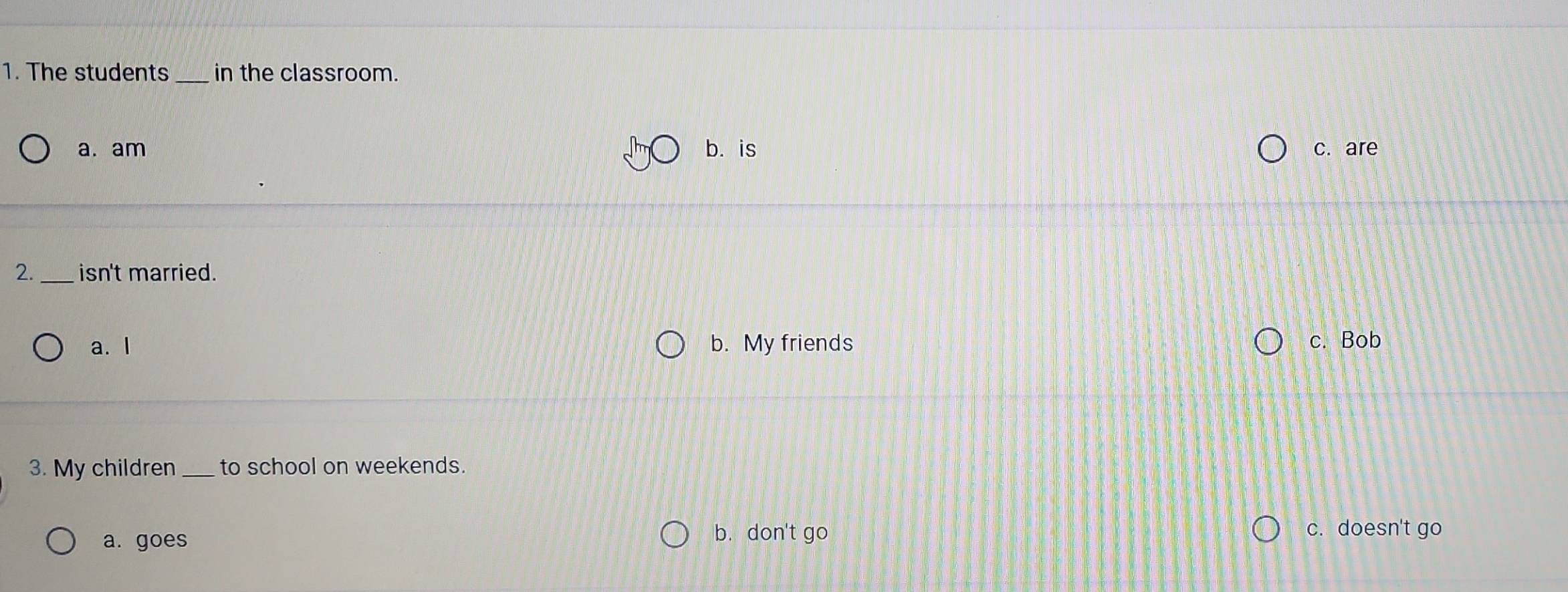 The students in the classroom.
a. am b. is c. are
2. _isn't married.
a. I b. My friends c. Bob
3. My children_ to school on weekends.
b. don't go
a. goes c. doesn't go