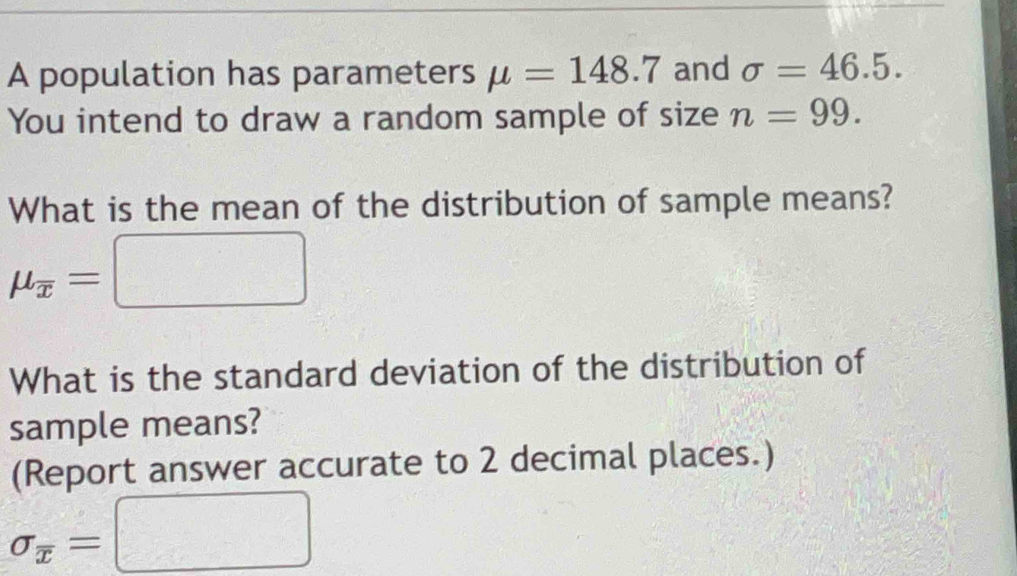 A population has parameters mu =148.7 and sigma =46.5. 
You intend to draw a random sample of size n=99. 
What is the mean of the distribution of sample means?
mu _overline x=□
What is the standard deviation of the distribution of 
sample means? 
(Report answer accurate to 2 decimal places.)
sigma _overline x=□