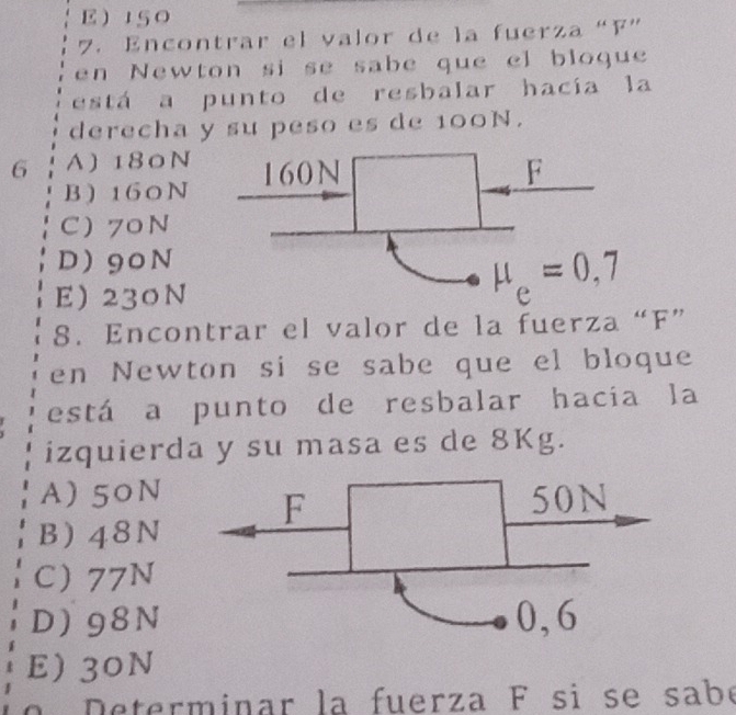 E150
7. Encontrar el valor de la fuerza “F”
en Newton si se sabe que el bloque
está a punto de resbalar hacía la
derecha y su peso es de 100N.
6 A) 180N
B ) 160N
C) 70N
D90N
E 230N
8. Encontrar el valor de la fuerza “F”
en Newton si se sabe que el bloque
está a punto de resbalar hacia la
izquierda y su masa es de 8Kg.
A) 50N
B) 48N
C 77N
D) 98N
E) 30N
o   eterminar la fuerza F si se sabé