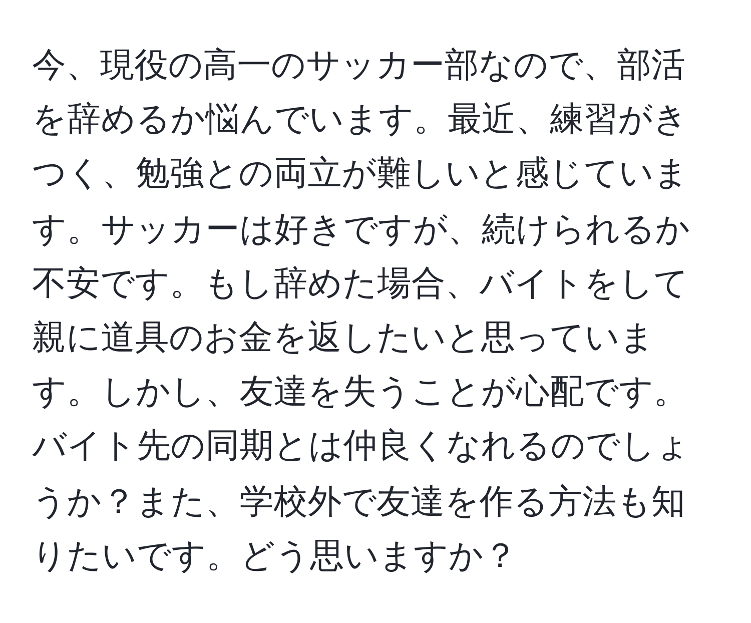 今、現役の高一のサッカー部なので、部活を辞めるか悩んでいます。最近、練習がきつく、勉強との両立が難しいと感じています。サッカーは好きですが、続けられるか不安です。もし辞めた場合、バイトをして親に道具のお金を返したいと思っています。しかし、友達を失うことが心配です。バイト先の同期とは仲良くなれるのでしょうか？また、学校外で友達を作る方法も知りたいです。どう思いますか？