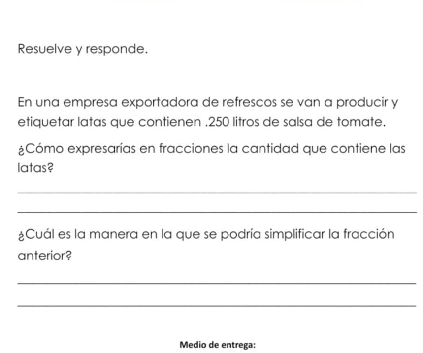 Resuelve y responde.
En una empresa exportadora de refrescos se van a producir y
etiquetar latas que contienen . 250 litros de salsa de tomate.
Cómo expresarías en fracciones la cantidad que contiene las
latas?
_
_
&Cuál es la manera en la que se podría simplificar la fracción
anterior?
_
_
Medio de entrega: