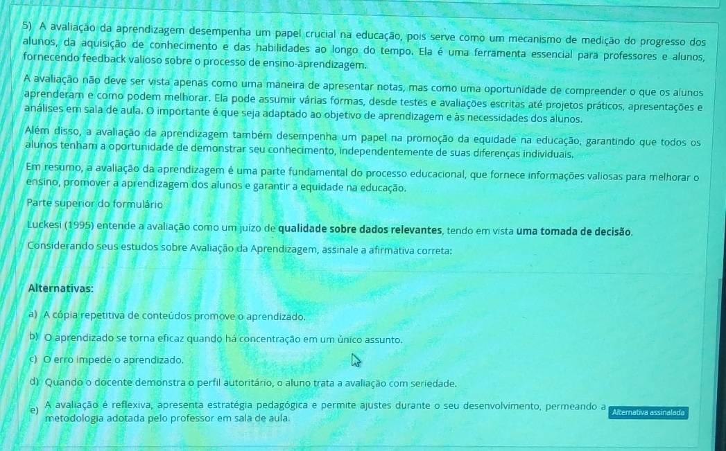 A avaliação da aprendizagem desempenha um papel crucial na educação, pois serve como um mecanismo de medição do progresso dos
alunos, da aquisição de conhecimento e das habilidades ao longo do tempo. Ela é uma ferramenta essencial para professores e alunos,
fornecendo feedback valioso sobre o processo de ensino-aprendizagem.
A avaliação não deve ser vista apenas como uma maneira de apresentar notas, mas como uma oportunidade de compreender o que os alunos
aprenderam e como podem melhorar. Ela pode assumir várias formas, desde testes e avaliações escritas até projetos práticos, apresentações e
análises em sala de aula. O importante é que seja adaptado ao objetivo de aprendizagem e às necessidades dos alunos.
Além disso, a avaliação da aprendizagem também desempenha um papel na promoção da equidade na educação, garantindo que todos os
alunos tenham a oportunidade de demonstrar seu conhecimento, independentemente de suas diferenças individuais.
Em resumo, a avaliação da aprendizagem é uma parte fundamental do processo educacional, que fornece informações valiosas para melhorar o
ensino, promover a aprendizagem dos alunos e garantir a equidade na educação.
Parte superior do formulário
Luckesi (1995) entende a avaliação como um juízo de qualidade sobre dados relevantes, tendo em vista uma tomada de decisão.
Considerando seus estudos sobre Avaliação da Aprendizagem, assinale a afirmativa correta:
Alternativas:
a) A cópia repetitiva de conteúdos promove o aprendizado.
b) O aprendizado se torna eficaz quando há concentração em um único assunto.
c) O erro impede o aprendizado.
d) Quando o docente demonstra o perfil autoritário, o aluno trata a avaliação com seriedade.
e) A avaliação é reflexiva, apresenta estratégia pedagógica e permite ajustes durante o seu desenvolvimento, permeando a Alternativa assinalada
metodologia adotada pelo professor em sala de aula.