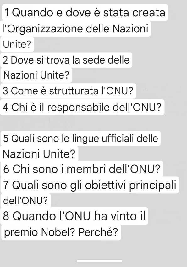 Quando e dove è stata creata 
l'Organizzazione delle Nazioni 
Unite? 
2 Dove si trova la sede delle 
Nazioni Unite? 
3 Come è strutturata l'ONU? 
4 Chi è il responsabile dell'ONU? 
5 Quali sono le lingue ufficiali delle 
Nazioni Unite? 
6 Chi sono i membri dell'ONU? 
7 Quali sono gli obiettivi principali 
dell'ONU? 
8 Quando l'ONU ha vinto il 
premio Nobel? Perché?