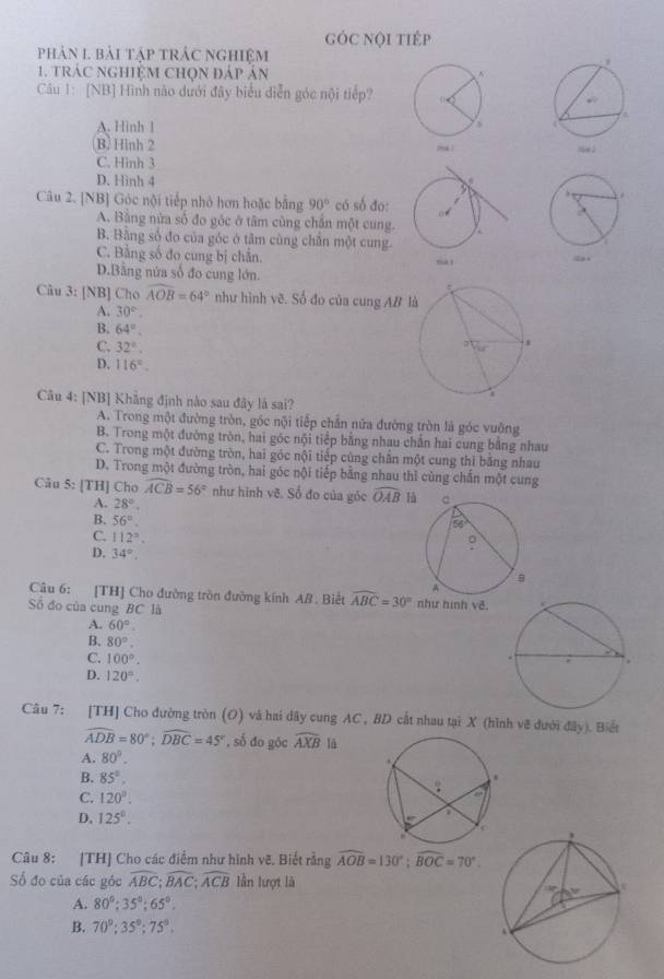 gÓC Nội tiÉp
phản 1 bài tập trác nghiệm
1. trác nghiệM chọn đáp án
Câu 1: [NB] Hình nào dưới đây biểu diễn góc nội tiếp?
A. Hinh 1
B. Hình 2
C. Hinh 3
D. Hình 4
Câu 2. [NB] Góc nội tiếp nhỏ hơn hoặc bằng 90° có số đo:
A. Băng nửa số đo góc ở tâm cùng chăn một cung.
B. Bằng số đo của góc ở tâm cùng chân một cung.
C. Bằng số đo cung bị chắn.
D.Bằng nửa số đo cung lớn.
Câu 3: [NB] Cho widehat AOB=64° như hình về. Số đo của cung AB l
A. 30°.
B. 64°.
C. 32°.
D. 116°.
Câu 4: [NB] Khẳng định nào sau đây là sai?
A. Trong một đường tròn, góc nội tiếp chẵn nửa đường tròn là góc vuỡng
B. Trong một đường tròn, hai góc nội tiếp bằng nhau chẵn hai cung bằng nhau
C. Trong một đường tròn, hai góc nội tiếp cùng chân một cung thi băng nhau
D. Trong một đường tròn, hai góc nội tiếp bằng nhau thì cùng chấn một cung
Câu 5: [TH] Cho widehat ACB=56° như hình vẽ. Số đo của góc widehat OAB là
A. 28°.
B. 56°.
C. 112°.
D. 34°.
Câu 6: [TH] Cho đường tròn đường kính AB . Biết widehat ABC=30° như hình vẽ.
Số đo của cung BC là
A. 60°.
B. 80°.
C. 100°.
D. 120°.
Câu 7: [TH] Cho đường tròn (O) và hai dãy cung AC, BD cất nhau tại X (hình về dưới ở dly). Biết
widehat ADB=80°;widehat DBC=45° , số đo góc widehat AXB là
A. 80°.
B. 85°.
C. 120°.
D. 125°.
Câu 8: [TH] Cho các điểm như hình vẽ. Biết rằng widehat AOB=130°;widehat BOC=70°.
Số đo của các góc widehat ABC;widehat BAC;widehat ACB lần lượt là
A. 80°;35°;65°.
B. 70°;35°;75°.