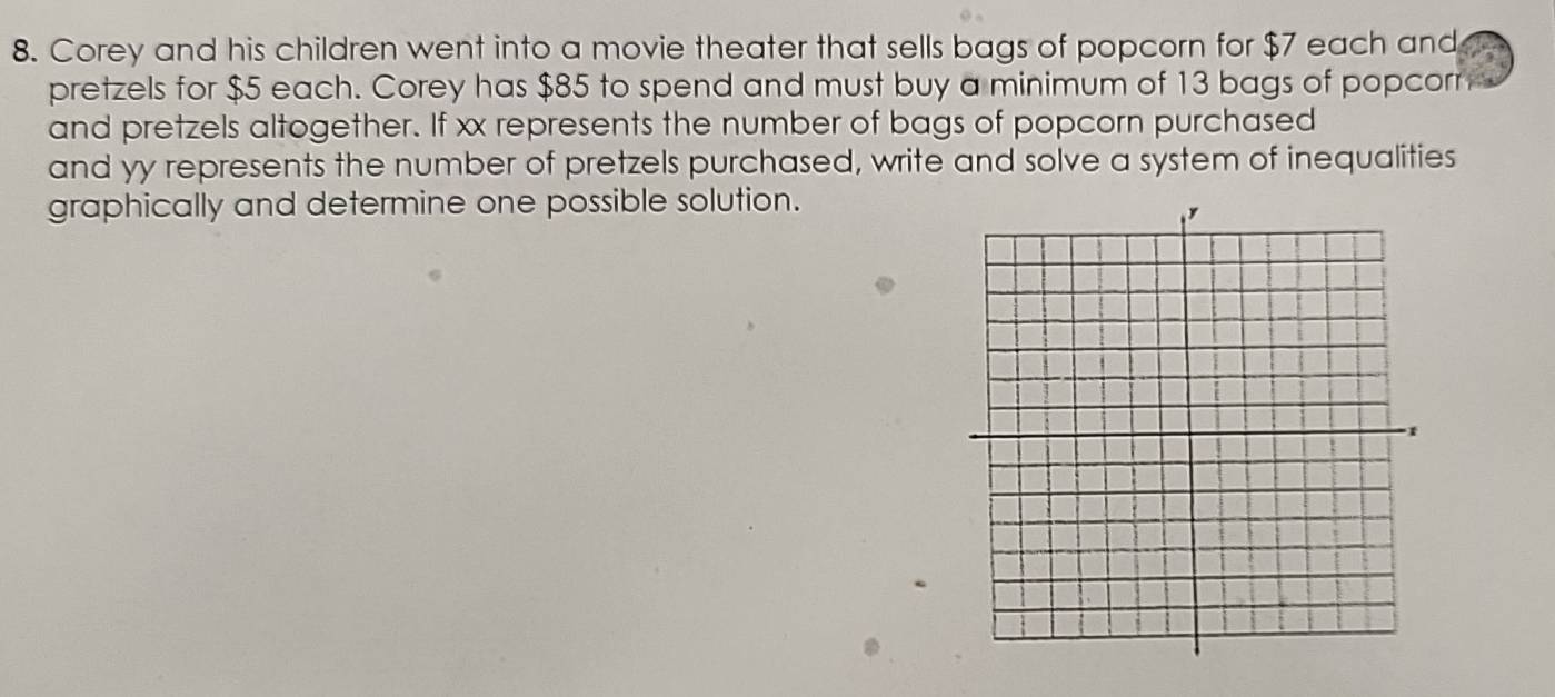 Corey and his children went into a movie theater that sells bags of popcorn for $7 each and 
pretzels for $5 each. Corey has $85 to spend and must buy a minimum of 13 bags of popcorr 
and pretzels altogether. If xx represents the number of bags of popcorn purchased 
and yy represents the number of pretzels purchased, write and solve a system of inequalities 
graphically and determine one possible solution.