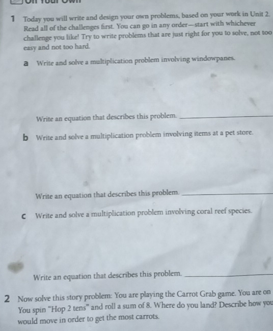 Today you will write and design your own problems, based on your work in Unit 2. 
Read all of the challenges first. You can go in any order—start with whichever 
challenge you like! Try to write problems that are just right for you to solve, not too 
easy and not too hard. 
@ Write and solve a multiplication problem involving windowpanes. 
Write an equation that describes this problem._ 
b Write and solve a multiplication problem involving items at a pet store. 
Write an equation that describes this problem._ 
C Write and solve a multiplication problem involving coral reef species. 
Write an equation that describes this problem._ 
2 Now solve this story problem: You are playing the Carrot Grab game. You are on 
You spin “Hop 2 tens” and roll a sum of 8. Where do you land? Describe how you 
would move in order to get the most carrots.
