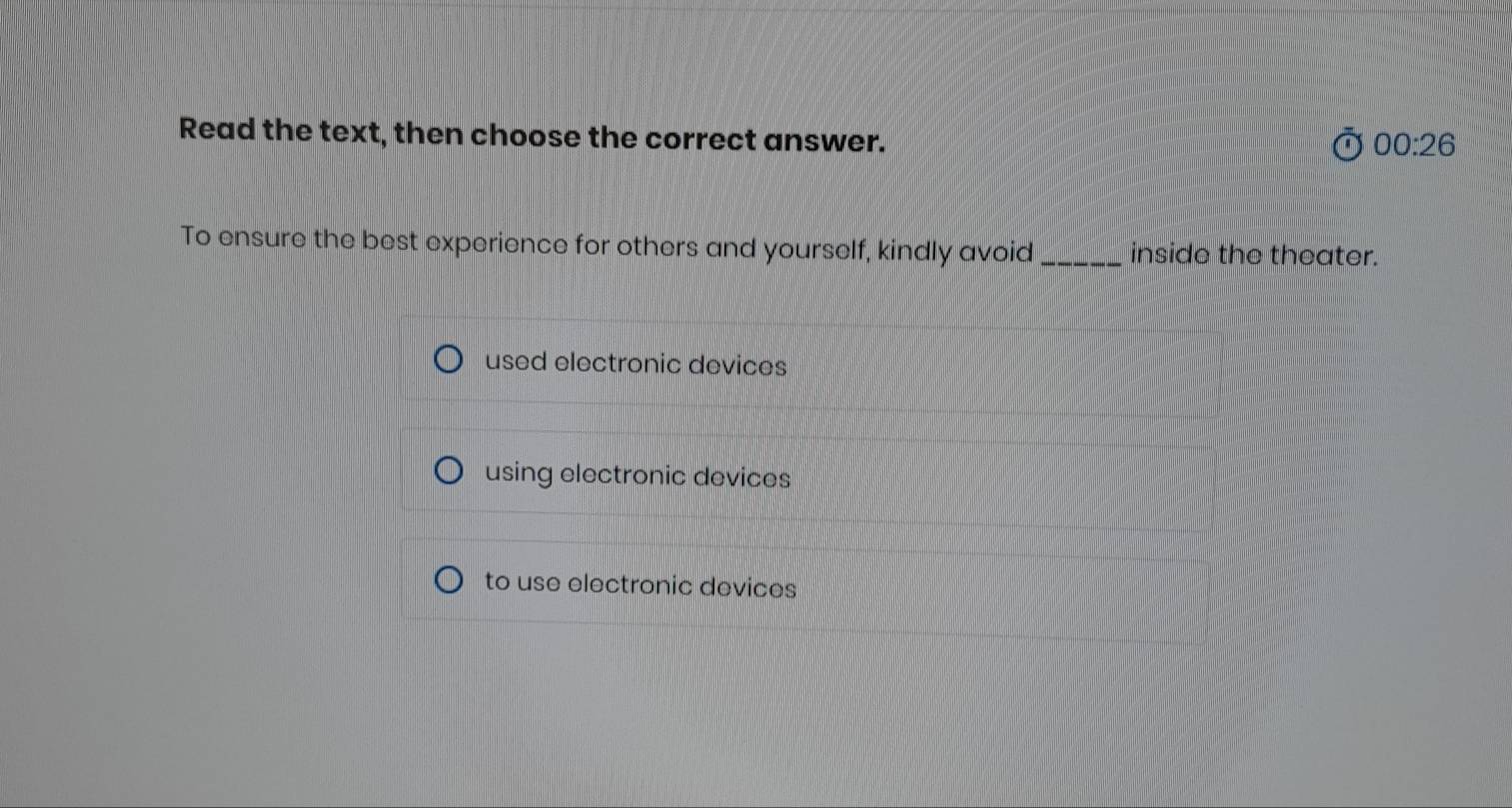 Read the text, then choose the correct answer.
00:26 
To ensure the best experience for others and yourself, kindly avoid_ inside the theater.
used electronic devices
using electronic devices
to use electronic devices