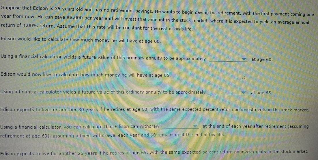 Suppose that Edison is 35 years old and has no retirement savings. He wants to begin saving for retirement, with the first payment coming one 
year from now. He can save $8,000 per year and will invest that amount in the stock market, where it is expected to yield an average annual 
return of 4.00% return. Assume that this rate will be constant for the rest of his’s life. 
Edison would like to calculate how much money he will have at age 60. 
Using a financial calculator yields a future value of this ordinary annuity to be approximately _at age 60. 
Edison would now like to calculate how much money he will have at age 65. 
Using a financial calculator yields a future value of this ordinary annuity to be approximately _at age 65. 
Edison expects to live for another 30 years if he retires at age 60, with the same expected percent return on investments in the stock market. 
Using a financial calculator, you can calculate that Edison can withdraw _at the end of each year after retirement (assuming 
retirement at age 60), assuming a fixed withdrawal each year and $0 remaining at the end of his life. 
Edison expects to live for another 25 years if he retires at age 65, with the same expected percent return on investments in the stock market.