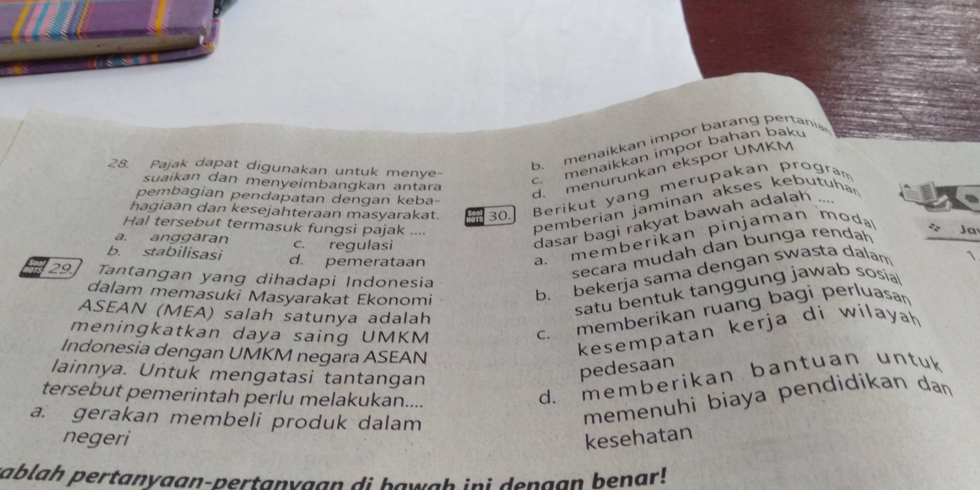 b. menaikkan impor barang pertanian
28. Pajak dapat digunakan untuk menye-
c. menaikkan impor bahan baku
suaikan dan menyeimbangkan antara
hagiaan dan kesejahteraan masyarakat. 30. Berikut yang merupakan program
pembagian pendapatan dengan keba-
d. menurunkan ekspor UMKM
pemberian jaminan akses kebutuhan
_ a^2 
Hal tersebut termasuk fungsi pajak .... 1
a. anggaran
c. regulasi
dasar bagi rakyat bawah adalah …
b. stabilisasi
d. pemerataan
a. memberikan pinjaman m o da 
secara mudah dan bunga rendah
29 Tantangan yang dihadapi Indonesia
dalam memasuki Masyarakat Ekonomi
b. bekerja sama dengan swasta dalam
ASEAN (MEA) salah satunya adalah
satu bentuk tanggung jawab sosial
meningkatkan daya saing UMKM
c. memberikan ruang bagi perluasan
Indonesia dengan UMKM negara ASEAN
kesempatan kerja di wilayah 
lainnya. Untuk mengatasi tantangan
pedesaan
tersebut pemerintah perlu melakukan....
d. memberikan bantuan untuk
a. gerakan membeli produk dalam
memenuhi biaya pendidikan dan 
negeri kesehatan
sablah pertanyaan-pertanvaan di bawgh ini denaan benar !