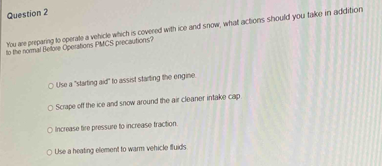 You are preparing to operate a vehicle which is covered with ice and snow, what actions should you take in addition
to the normal Before Operations PMCS precautions?
Use a "starting aid" to assist starting the engine.
Scrape off the ice and snow around the air cleaner intake cap.
Increase tire pressure to increase traction.
Use a heating element to warm vehicle fluids.