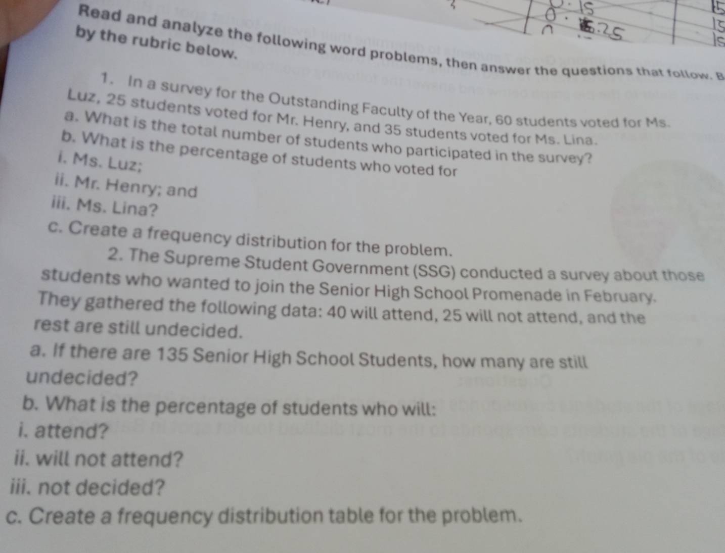 by the rubric below. 
Read and analyze the following word problems, then answer the questions that follow. B 
1. In a survey for the Outstanding Faculty of the Year, 60 students voted for Ms. 
Luz, 25 students voted for Mr. Henry, and 35 students voted for Ms. Lina. 
a. What is the total number of students who participated in the survey? 
b. What is the percentage of students who voted for 
i. Ms. Luz; 
ii. Mr. Henry; and 
iii. Ms. Lina? 
c. Create a frequency distribution for the problem. 
2. The Supreme Student Government (SSG) conducted a survey about those 
students who wanted to join the Senior High School Promenade in February. 
They gathered the following data: 40 will attend, 25 will not attend, and the 
rest are still undecided. 
a. If there are 135 Senior High School Students, how many are still 
undecided? 
b. What is the percentage of students who will: 
i. attend? 
ii. will not attend? 
iii. not decided? 
c. Create a frequency distribution table for the problem.