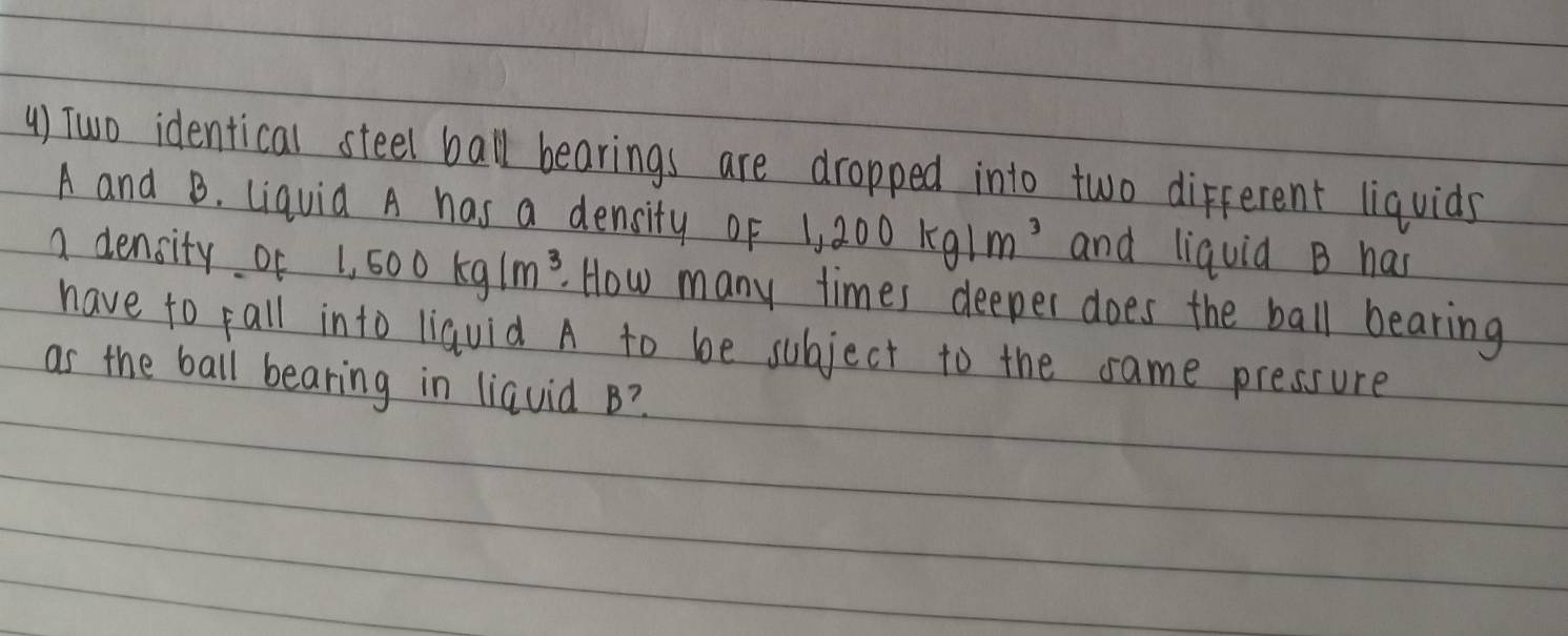 () Two identical steel ball bearings are dropped into two different liquids
A and B. Liquid A has a density of 1,200kg/m^3 and liquid B has 
a density of 1,500kg/m^3. How many times deeper does the ball bearing 
have to fall into liauid A to be subject to the same pressure 
as the ball bearing in liquid B?