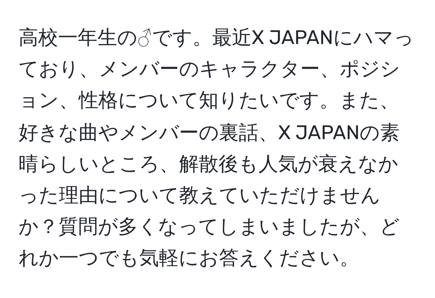 高校一年生の♂です。最近X JAPANにハマっており、メンバーのキャラクター、ポジション、性格について知りたいです。また、好きな曲やメンバーの裏話、X JAPANの素晴らしいところ、解散後も人気が衰えなかった理由について教えていただけませんか？質問が多くなってしまいましたが、どれか一つでも気軽にお答えください。